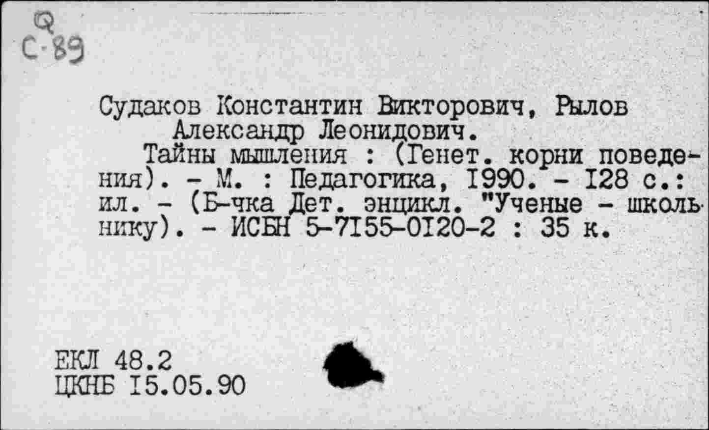 ﻿
Судаков Константин Викторович, Рылов Александр Леонидович.
Тайны мышления : (Ренет, корни поведения). - М. : Педагогика, 1990. - 128 с.: ил. - (Б-чка Дет. энцикл. "Ученые - школьнику). - ИСБН 5-7I55-0I20-2 : 35 к.
ЕКЛ 48.2
ЦКНБ 15.05.90